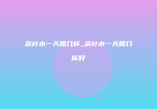 茶叶水一天喝几杯_茶叶水一天喝几杯好