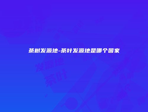 茶树发源地-茶叶发源地是哪个国家