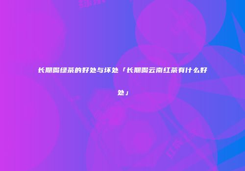 长期喝绿茶的好处与坏处「长期喝云南红茶有什么好处」