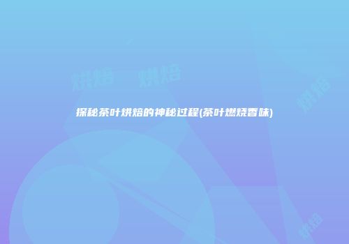 探秘茶叶烘焙的神秘过程(茶叶燃烧香味)