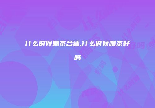 什么时候喝茶合适,什么时候喝茶好吗