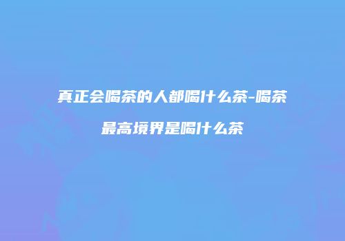 真正会喝茶的人都喝什么茶-喝茶最高境界是喝什么茶