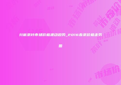 分析茶叶市场价格波动趋势_2016春茶价格走势图