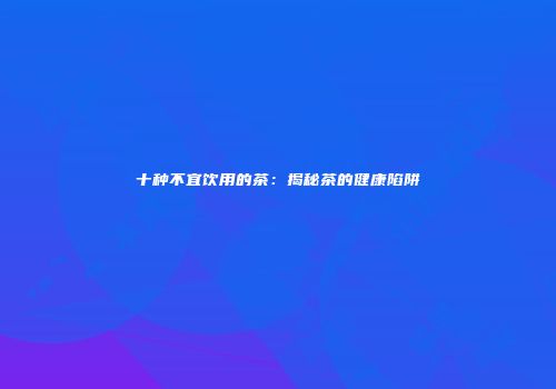 十种不宜饮用的茶：揭秘茶的健康陷阱