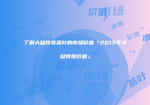 了解大益传奇茶叶的市场价值「2015年大益传奇价格」