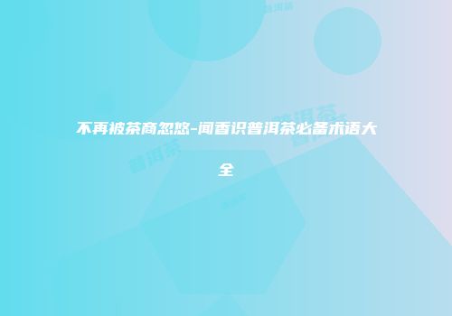 不再被茶商忽悠-闻香识普洱茶必备术语大全