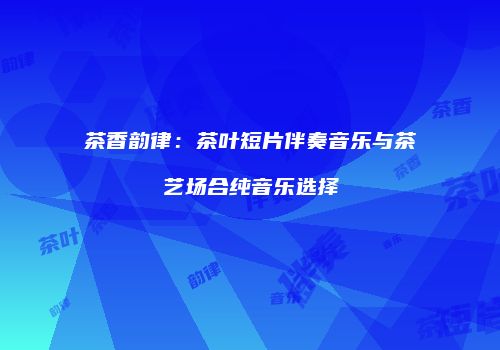 茶香韵律：茶叶短片伴奏音乐与茶艺场合纯音乐选择