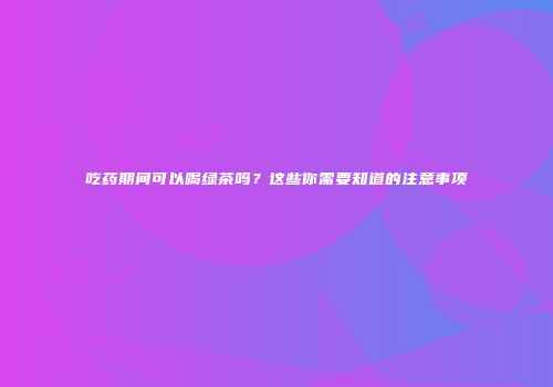 吃药期间可以喝绿茶吗？这些你需要知道的注意事项