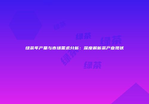 绿茶年产量与市场需求分析：深度解析茶产业现状