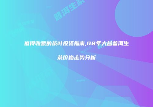 值得收藏的茶叶投资指南,08年大益普洱生茶价格走势分析