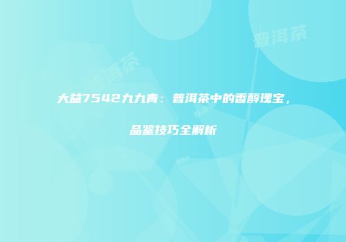 大益7542九九青：普洱茶中的香醇瑰宝，品鉴技巧全解析