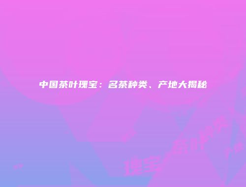 中国茶叶瑰宝：名茶种类、产地大揭秘