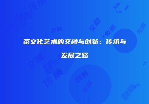 茶文化艺术的交融与创新：传承与发展之路