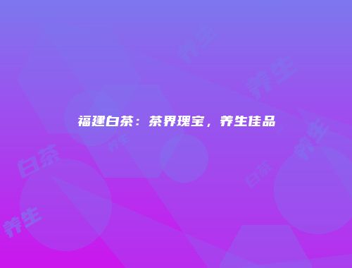 福建白茶：茶界瑰宝，养生佳品