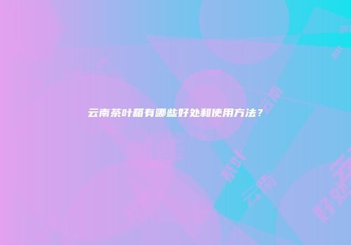 云南茶叶箱有哪些好处和使用方法？