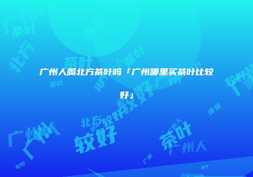 广州人喝北方茶叶吗「广州哪里买茶叶比较好」