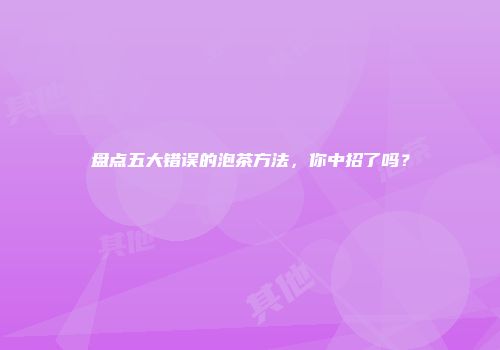 盘点五大错误的泡茶方法，你中招了吗？