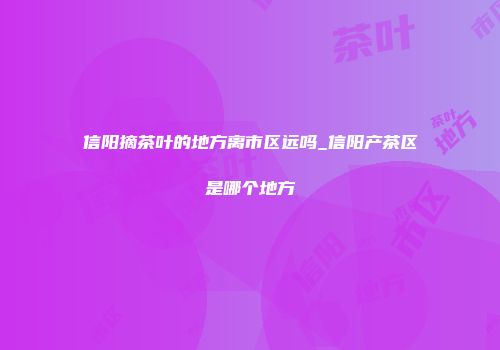 信阳摘茶叶的地方离市区远吗_信阳产茶区是哪个地方