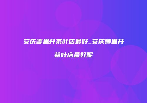 安庆哪里开茶叶店最好_安庆哪里开茶叶店最好呢