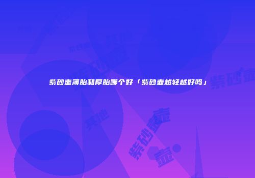 紫砂壶薄胎和厚胎哪个好「紫砂壶越轻越好吗」