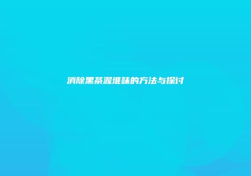 消除黑茶渥堆味的方法与探讨