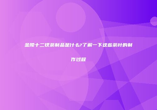 金陵十二钗茶制品是什么?了解一下这些茶叶的制作过程