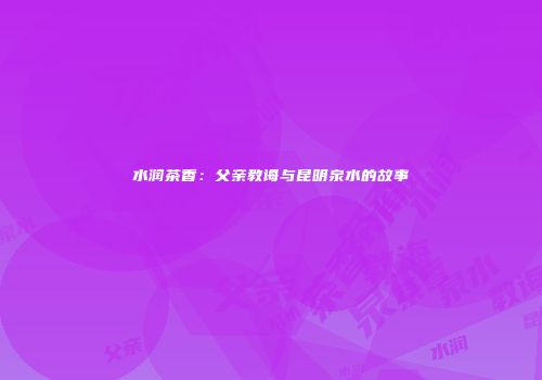 水润茶香：父亲教诲与昆明泉水的故事