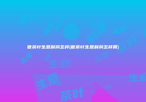 做茶叶生意利润怎样(做茶叶生意利润怎样算)