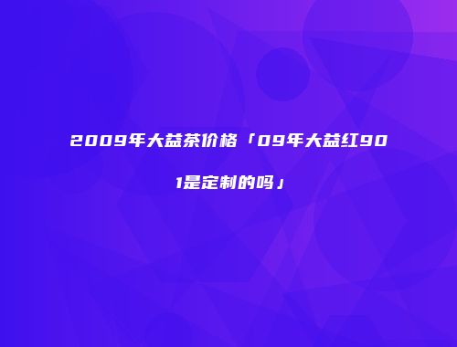 2009年大益茶价格「09年大益红901是定制的吗」