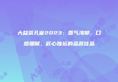 大益茶孔雀2023：香气浓郁，口感细腻，匠心独运的品茗佳品