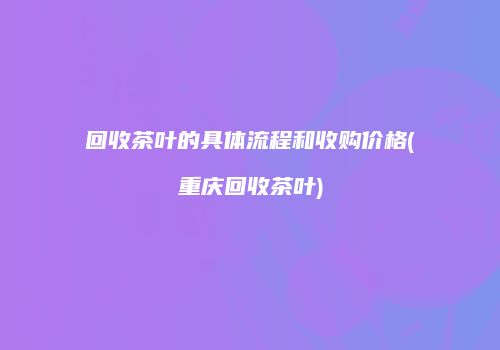 回收茶叶的具体流程和收购价格(重庆回收茶叶)