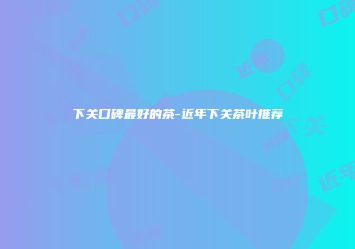 下关口碑最好的茶-近年下关茶叶推荐