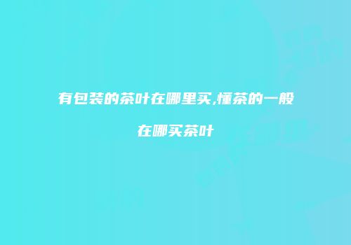 有包装的茶叶在哪里买,懂茶的一般在哪买茶叶