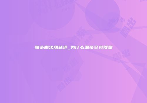 喝茶喝出甜味道_为什么喝茶会觉得甜