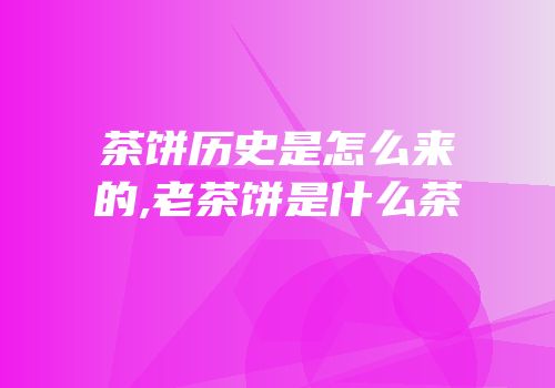 茶饼历史是怎么来的,老茶饼是什么茶