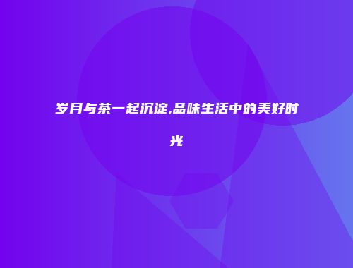 岁月与茶一起沉淀,品味生活中的美好时光