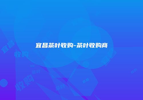 宜昌茶叶收购-茶叶收购商