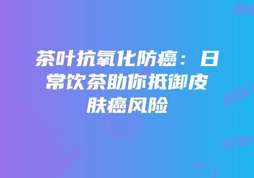 茶叶抗氧化防癌：日常饮茶助你抵御皮肤癌风险
