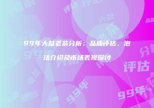 99年大益老茶分析：品质评估、泡法介绍及市场表现探讨