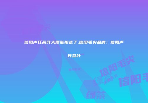 信阳卢氏茶叶大厦谁拍走了,信阳毛尖品牌：信阳卢氏茶叶