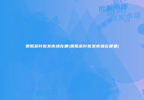 贵阳茶叶批发市场在哪(贵阳茶叶批发市场在哪里)