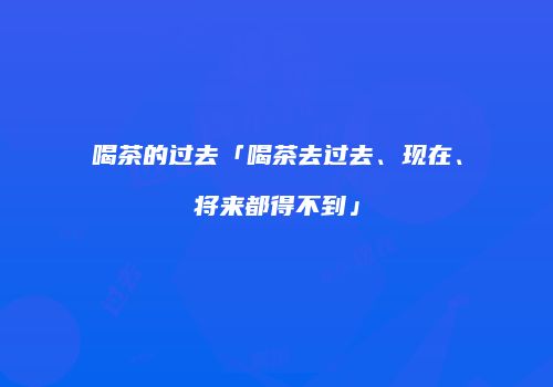喝茶的过去「喝茶去过去、现在、将来都得不到」