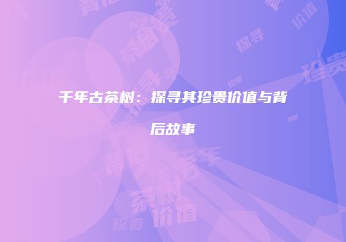 千年古茶树：探寻其珍贵价值与背后故事