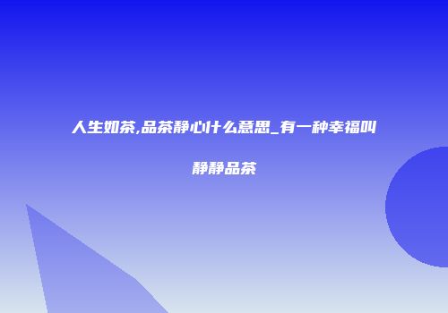 人生如茶,品茶静心什么意思_有一种幸福叫静静品茶