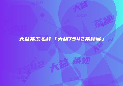 大益茶怎么样「大益7542茶梗多」