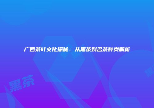 广西茶叶文化探秘：从黑茶到名茶种类解析
