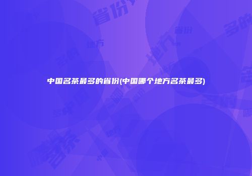 中国名茶最多的省份(中国哪个地方名茶最多)