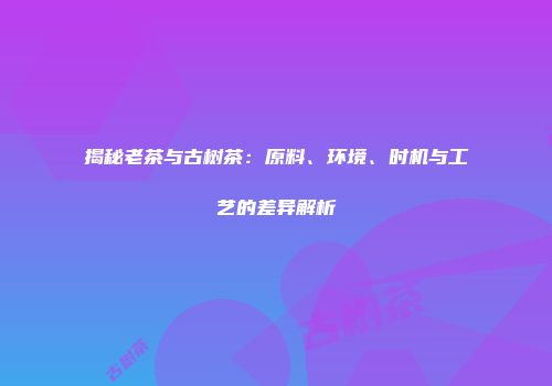 揭秘老茶与古树茶：原料、环境、时机与工艺的差异解析