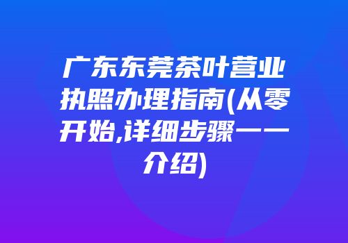 广东东莞茶叶营业执照办理指南(从零开始,详细步骤一一介绍)