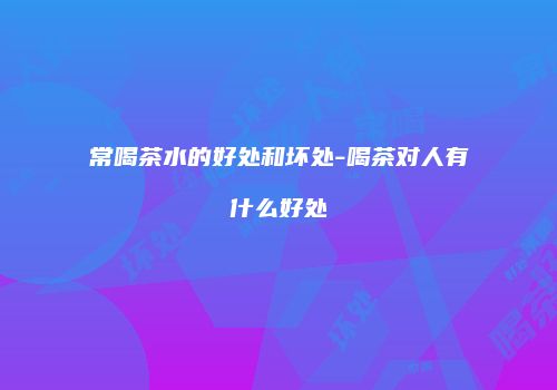 常喝茶水的好处和坏处-喝茶对人有什么好处